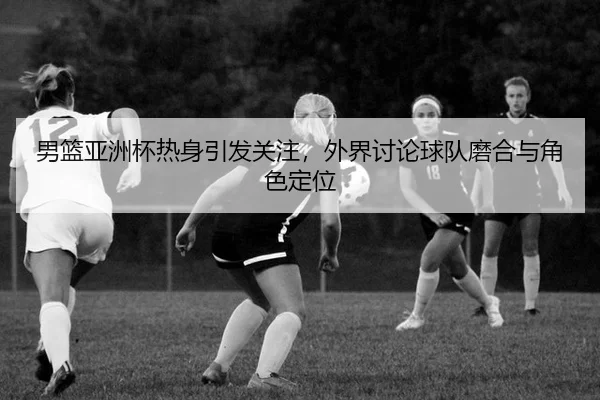 男篮亚洲杯热身引发关注，外界讨论球队磨合与角色定位